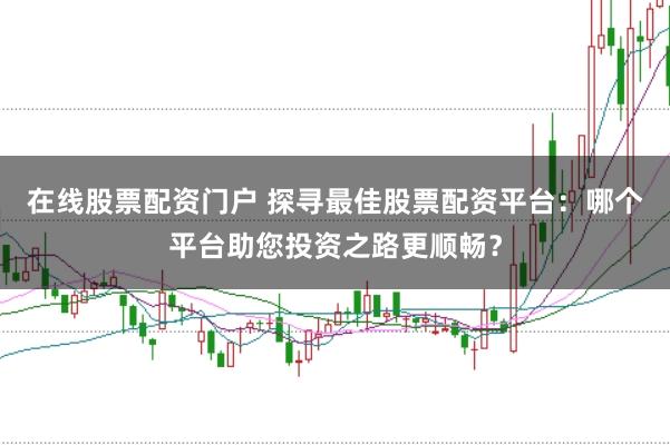 在线股票配资门户 探寻最佳股票配资平台：哪个平台助您投资之路更顺畅？