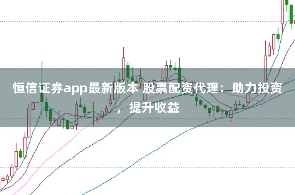 恒信证券app最新版本 股票配资代理：助力投资，提升收益