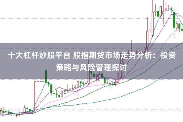 十大杠杆炒股平台 股指期货市场走势分析：投资策略与风险管理探讨