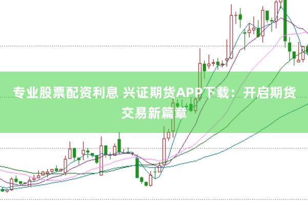 专业股票配资利息 兴证期货APP下载：开启期货交易新篇章