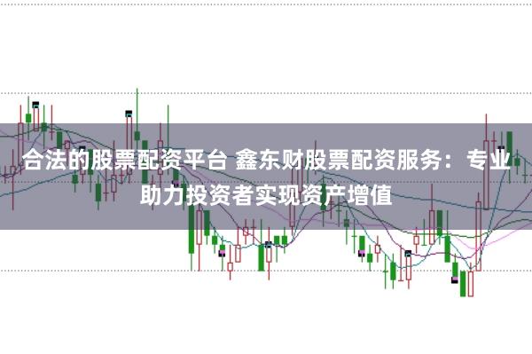 合法的股票配资平台 鑫东财股票配资服务：专业助力投资者实现资产增值