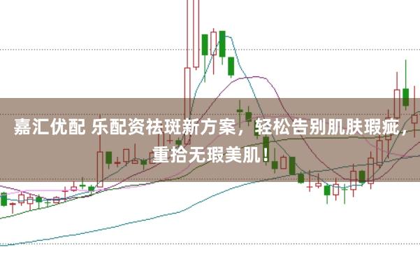 嘉汇优配 乐配资祛斑新方案，轻松告别肌肤瑕疵，重拾无瑕美肌！
