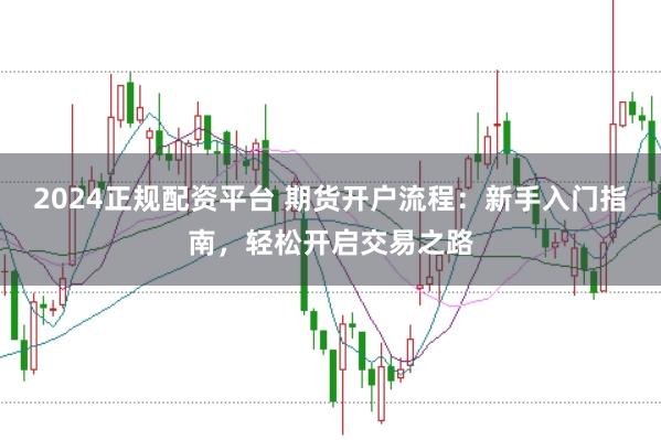 2024正规配资平台 期货开户流程：新手入门指南，轻松开启交易之路