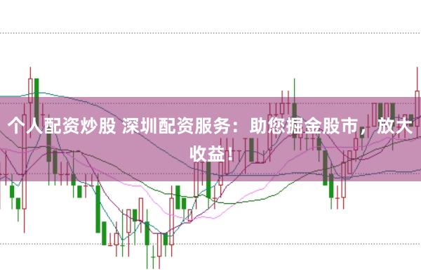 个人配资炒股 深圳配资服务：助您掘金股市，放大收益！
