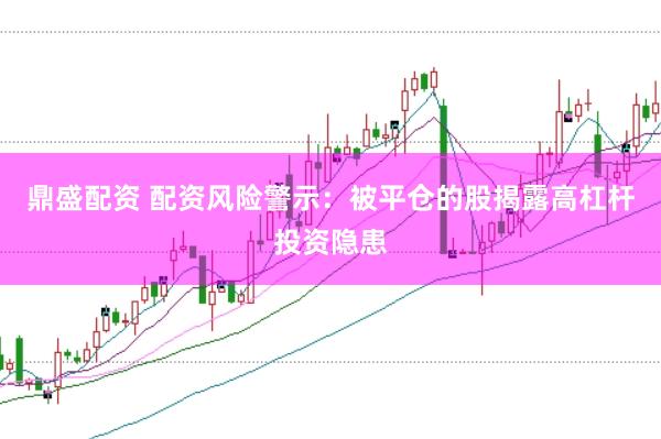 鼎盛配资 配资风险警示：被平仓的股揭露高杠杆投资隐患