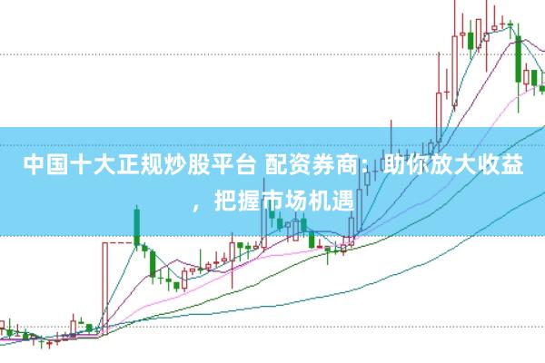 中国十大正规炒股平台 配资券商：助你放大收益，把握市场机遇