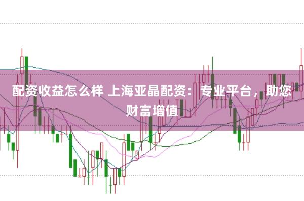 配资收益怎么样 上海亚晶配资：专业平台，助您财富增值