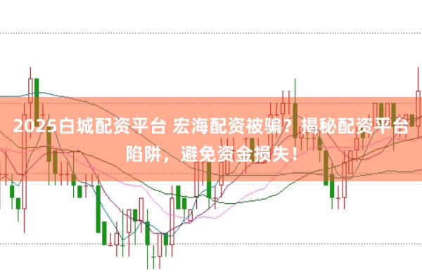 2025白城配资平台 宏海配资被骗？揭秘配资平台陷阱，避免资金损失！