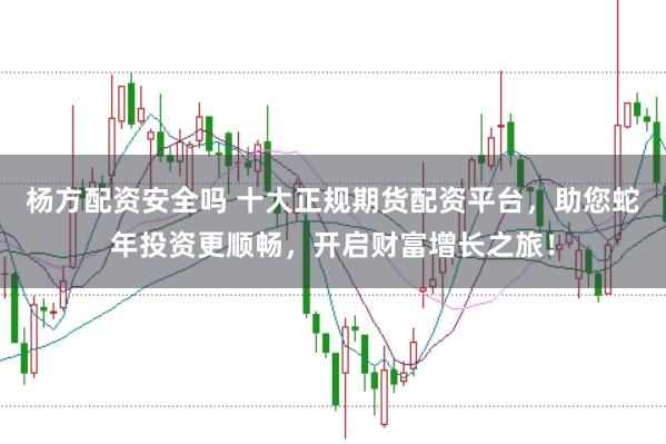 杨方配资安全吗 十大正规期货配资平台，助您蛇年投资更顺畅，开启财富增长之旅！
