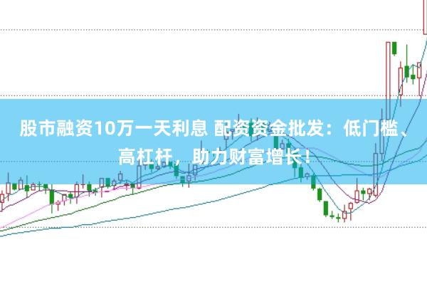股市融资10万一天利息 配资资金批发：低门槛、高杠杆，助力财富增长！