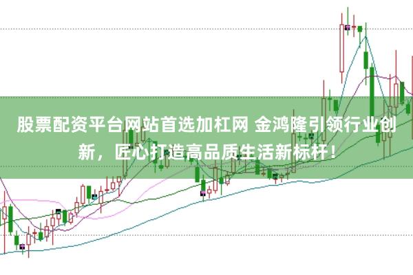 股票配资平台网站首选加杠网 金鸿隆引领行业创新，匠心打造高品质生活新标杆！