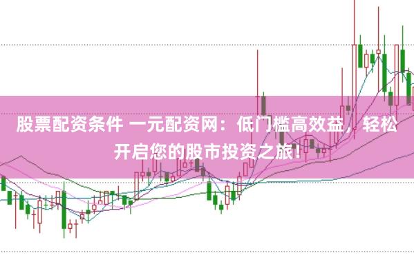 股票配资条件 一元配资网：低门槛高效益，轻松开启您的股市投资之旅！