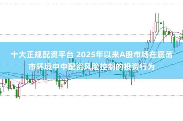 十大正规配资平台 2025年以来A股市场在震荡市环境中中配资风险控制的投资行为
