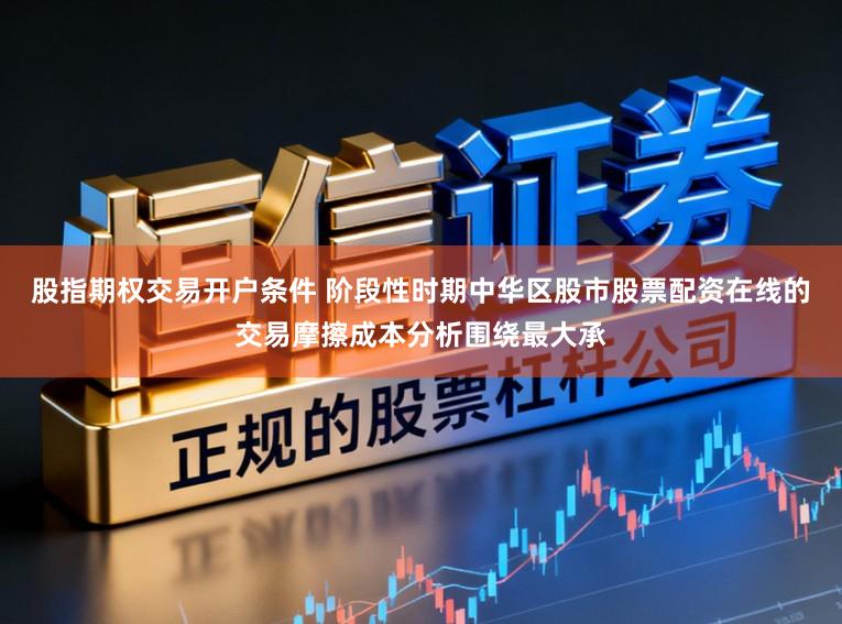 股指期权交易开户条件 阶段性时期中华区股市股票配资在线的交易摩擦成本分析围绕最大承