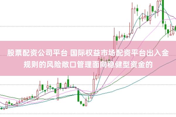 股票配资公司平台 国际权益市场配资平台出入金规则的风险敞口管理面向稳健型资金的