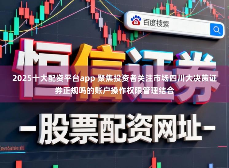 2025十大配资平台app 聚焦投资者关注市场四川大决策证券正规吗的账户操作权限管理结合