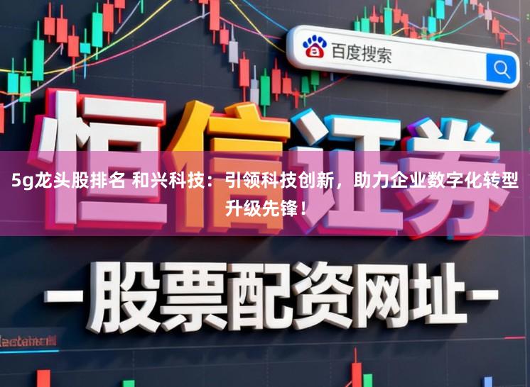 5g龙头股排名 和兴科技：引领科技创新，助力企业数字化转型升级先锋！