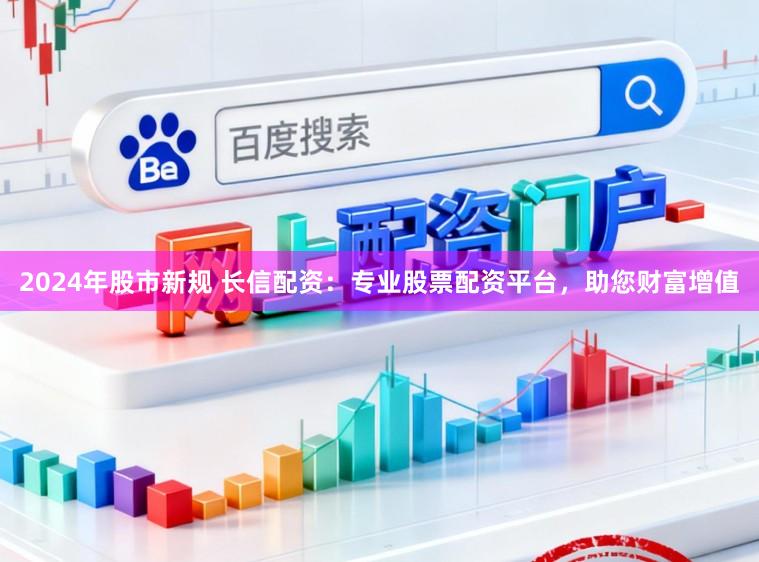 2024年股市新规 长信配资：专业股票配资平台，助您财富增值